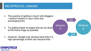 RECIPROCAL LINKING
 The practice of getting in touch with bloggers
/ content creators in your niche and
exchanging links
 Try getting linked on pages that are as close
to the Home Page as possible
 However, Google may devalue back links if a
high percentage of them are inbound links
 