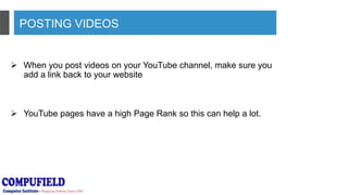 POSTING VIDEOS
 When you post videos on your YouTube channel, make sure you
add a link back to your website
 YouTube pages have a high Page Rank so this can help a lot.
 