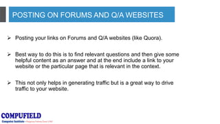 POSTING ON FORUMS AND Q/A WEBSITES
 Posting your links on Forums and Q/A websites (like Quora).
 Best way to do this is to find relevant questions and then give some
helpful content as an answer and at the end include a link to your
website or the particular page that is relevant in the context.
 This not only helps in generating traffic but is a great way to drive
traffic to your website.
 