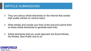 ARTICLE SUBMISSIONS
 They are various article directories on the internet that contain
high quality articles on various topics
 Write articles and include your links at the end and submit them
on these article directories to generate back links
 Article directories that you could approach are Ezine Articles,
Go Articles, Now Public and so on
 