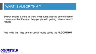 WHAT IS ALGORITHM ?
Search engine’s job is to know what every website on the internet
contains so that they can help people with getting relevant search
results
And to do this, they use a special recipe called the ALGORITHM
 
