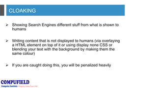 CLOAKING
 Showing Search Engines different stuff from what is shown to
humans
 Writing content that is not displayed to humans (via overlaying
a HTML element on top of it or using display none CSS or
blending your text with the background by making them the
same colour)
 If you are caught doing this, you will be penalized heavily
 
