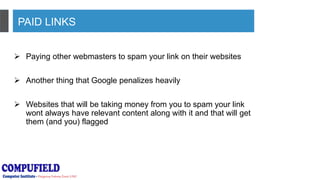 PAID LINKS
 Paying other webmasters to spam your link on their websites
 Another thing that Google penalizes heavily
 Websites that will be taking money from you to spam your link
wont always have relevant content along with it and that will get
them (and you) flagged
 