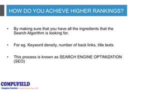 HOW DO YOU ACHIEVE HIGHER RANKINGS?
• By making sure that you have all the ingredients that the
Search Algorithm is looking for.
• For eg. Keyword density, number of back links, title texts
• This process is known as SEARCH ENGINE OPTIMIZATION
(SEO)
 