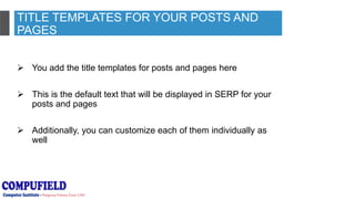 TITLE TEMPLATES FOR YOUR POSTS AND
PAGES
 You add the title templates for posts and pages here
 This is the default text that will be displayed in SERP for your
posts and pages
 Additionally, you can customize each of them individually as
well
 