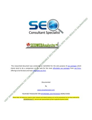 ED
                                                                                                                                  TE
                                                                                                                                AN
                                                                                                                               R
                                                                                                                             AU
                                                                                                                           G
                                                                                                                        S
                                                                                                                 LT
                                                                                                                U
                                                                                                              ES
                                                                                                             R
                                                                                                         0%
                                                                                                      10
                                                                                                   H
                                                                                                 IT
                                                                                              W
                                                                                          ES
                                                                                        G
                                                                                    KA
                                                                                  C
                                                                               PA
                                                                            O
                                                                         SE
                                                                    LE
                                                                 AB
                                                               D
                                                             R
                                                        FO




       This researched document was conducted on 16/3/2013 for the sole purpose of seo packages which
                                                      AF




      clients tend to do a comparison on the web for the most affordable seo packages from seo firms,
                                                 ST




      offering to be the best and most affordable seo firm.
                                              BE
                                           R
                                       FO
                                    M
                                  O
                                C
                              T.
                          YS




                                                              Documented
                       AL
                   AN




                                                                    By
                EB
            W




                                                      www.seowebanalyst.com
          EO
          .S




                          YOUR BEST RESOUCRE FOR AFFORDABEL SEO PACKAGES WORLD WIDE
      W
      W
     W




          Please Note: All references made to other relevant and related websites are not for promotional nor are they endorsed by
 T




                               SEOWEBAnalyst®™ , but are sole representative of their respective business name.
SI
VI
 