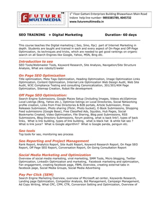 SEO TRAINING + Digital Marketing Duration- 60 days
-----------------------------------------------------------------------------------------------------------------------------------
This course teaches the Digital marketing ( Seo, Smo, Ppc) part of Internet Marketing in
depth. Students are taught and trained in each and every aspect of On-Page and Off-Page
Optimization, its techniques and tricks, which are needed to get good rankings on organic
search on all Search Engines like Google, Yahoo, MSN, Bing etc.
-------------------------------------------------------------------------------------------------------
Introduction to seo
SEO Tools/Webmaster Tools, Keyword Research, Site Analysis, Navigation/Site Structure
Analysis, What are robots/Crawler
On Page SEO Optimization
Title optimization, Meta Tags Optimization, Heading Optimization, Image Optimization Links
Optimization, Content Optimization, Internal Link Optimization Web Design Audit, Web Site
Audit, W3C Compliance Testing and consulting Canonicalization, 301/301/404 Page
Optimization, Sitemap Creation, Robot file development
Off Page SEO Optimization:
Search Engine Submissions, Google Places Setup (Including Images, Videos etc)Optimize
Local Listings (Bing, Yahoo etc.), Optimize listings on Local Directories, Social Networking
profile creation, Links from Free Directories & B2B portals, Article Submission, Press
Releases Submission, Photo sharing (Flickr, Photo bucket), E-Book Submissions, Shopping
Feed submissions (Google Base), Free Classified Ads, Squidoo, Hub Pages, Social
Bookmarks Created, Video Optimization, File Sharing, Blog post Submissions, RSS
Submissions, Blog Directory Submissions, forum posting, what is back link?, types of back
links, What is link building, types of link building, what is black hat & white hat seo ?
What is link juice? What is Google algorithm? What is Google panda, penguin etc.
Seo tools
Top tools for seo, monitoring seo process
Seo Reporting and Project Management
Rank Report, Analytics Report, Site Audit Report, Keyword Research Report, On Page SEO
Report, Off Page SEO Report, Conversation Report, On Going Consultation Report
Social Media Marketing and Optimization
Overview of social media marketing, viral marketing, SMM Tools, Micro blogging, Twitter
Optimization, LinkedIn Optimization and marketing, Facebook marketing and optimization,
Fan engagement, creating facebook page, FBML Overview, creating external tabs in
facebook page, Social Media Groups, Social Media Advertising
Pay Per Click (SEM)
Search Engine Marketing Overview, overview of Microsoft ad center, Keywords Research,
Landing page Optimization, Competitor Analysis, Bid Management, Campaign Management,
Ad Copy Writing, What CPC, CPM, CTR, Conversion Setting and Optimization, Overview of
1St
Floor Gattani Enterprises Building Bhawarkaun Main Road
Indore help line number- 9893385789, 4045732
www.futuremultimedia.in
 