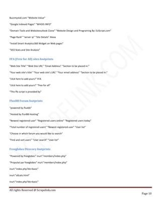 All rights Reserved @ Scrapelink.com
Page 10
Buzzmystat.com “Website Value”
“Google Indexed Pages” “WHOIS INFO”
“Domain Tools and Websiteoutlook Clone” “Website Design and Programing By: EziScript.com”
“Page Rank” “server ip” “Site Details” Alexa
“Install Smart Analytics360 Widget on Web pages”
“SEO Stats and Site Analysis”
FFA (Free for All) sites footprints
“Web Site Title” “Web Site URL” “Email Address” “Section to be placed in:”
“Your web site’s title” “Your web site’s URL” “Your email address” “Section to be placed in:”
“click here to add yours!” FFA
“click here to add yours!” “free for all”
“This ffa script is provided by”
FluxBB Forum footprints
“powered by fluxbb”
“Hosted by PunBB-Hosting”
“Newest registered user” “Registered users online” “Registered users today”
“Total number of registered users” “Newest registered user” “User list”
“Choose in which forum you would like to search”
“Find and sort users” “User search” “User list”
Freeglobes Direcory footprints
“Powered by freeglobes” inurl:”members/index.php”
“Propulsé par freeglobes” inurl:”members/index.php”
inurl:”index.php?do=basic”
inurl:”allcats.html”
inurl:”index.php?do=basic”
 