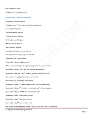 All rights Reserved @ Scrapelink.com
Page 11
inurl:”choosepack.html”
freeglobes inurl:”nouveautes.html”
General Blog Comment footprints
“Powered by !JoomlaComment”
“Post a Comment” “Enter Word Verification in box below”
“Leave a Reply” Website
“Speak Your Mind” Website
“Leave a comment” Website
“Write a Comment” Website
“Add a comment” Website
“Add comment” Website
inurl:/index.php?option=com_wordpress
inurl:?p=*&option=com_wordpress&Itemid=*
“Powered by s9y” “add comment”
“Powered by Lifetype” “add comment”
“Allow users to contact you through a message form” “leave a comment”
“Powered by Movable Type” “You may use HTML tags for style”
“powered by pMachine” “Notify me when someone replies to this post”
“powered by Serendipity” “Remember Information?”
“Powered by s9y” “Remember Information?”
“powered by lifetype” -”powered by wordpress” “personal page (if any)”
“powered by flatpress” “Fill out the form below to add” -eliminate -abuses
“powered by dotclear” “HTML code is displayed as text”
“powered by habari” “Add to the Discussion”
“powered by croogo” “Add New comment”
“powered by bloog” “Lascia un Commento”
“The content of this field is kept private” “Switch to plain text editor” -inurl:register
 