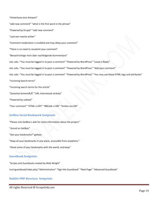 All rights Reserved @ Scrapelink.com
Page 14
“Hinterlasse eine Antwort”
“add new comment” “what is the first word in the phrase”
“Powered by Drupal” “add new comment”
“Laat een reactie achter”
“Comment moderation is enabled and may delay your comment”
“There is no need to resubmit your comment”
“Benachrichtige mich über nachfolgende Kommentare”
site:.edu -”You must be logged in to post a comment” “Powered by WordPress” “Leave a Reply”
site:.edu -”You must be logged in to post a comment” “Powered by WordPress” “Add your comment”
site:.edu -”You must be logged in to post a comment” “Powered by WordPress” “You may use these HTML tags and attributes”
“Incoming Search terms”
“Incoming search terms for the article”
“Zanechat komentÃ¡Å” “URL internetové stránky”
“Powered by subtext”
“Your comment” “HTML is OFF” “BBCode is ON” “Smilies are ON”
GetBoo Social Bookmark footprints
“Please visit GetBoo’s wiki for more information about the project.”
“stored on GetBoo”
“Get your bookmarks!” getboo
“Keep all your bookmarks in one place, accessible from anywhere.”
“Share some of your bookmarks with the world, and keep”
Guestbook footprints
“Scripts and Guestbook created by Matt Wright”
inurl:guestbook/index.php|”Administration” “Sign the Guestbook” “Next Page” “Advanced Guestbook”
HubDir PHP directory footprints
 