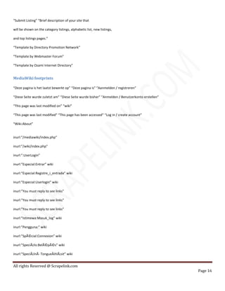 All rights Reserved @ Scrapelink.com
Page 16
“Submit Listing” “Brief description of your site that
will be shown on the category listings, alphabetic list, new listings,
and top listings pages.”
“Template by Directory Promotion Network”
“Template by Webmaster Forum”
“Template by Ozami Internet Directory”
MediaWiki footprints
“Deze pagina is het laatst bewerkt op” “Deze pagina is” “Aanmelden / registreren”
“Diese Seite wurde zuletzt am” “Diese Seite wurde bisher” “Anmelden / Benutzerkonto erstellen”
“This page was last modified on” “wiki”
“This page was last modified” “This page has been accessed” “Log in / create account”
“Wiki:About”
inurl:”/mediawiki/index.php”
inurl:”/wiki/index.php”
inurl:”:UserLogin”
inurl:”Especial:Entrar” wiki
inurl:”Especial:Registre_i_entrada” wiki
inurl:”Especial:Userlogin” wiki
inurl:”You must reply to see links”
inurl:”You must reply to see links”
inurl:”You must reply to see links”
inurl:”Istimewa:Masuk_log” wiki
inurl:”Pengguna:” wiki
inurl:”SpÃ©cial:Connexion” wiki
inurl:”SpeciÃ¡lis:BelÃ©pÃ©s” wiki
inurl:”SpeciÃ¡lnÃ­ TongueÅihlÃ¡sit” wiki
 