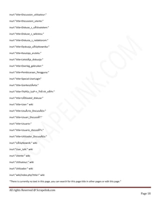 All rights Reserved @ Scrapelink.com
Page 18
inurl:”title=Discussion_utilisateur:”
inurl:”title=Discussioni_utente:”
inurl:”title=Diskuse_s_uÅ¾ivatelem:”
inurl:”title=Diskuse_s_wikistou:”
inurl:”title=Diskusia_s_redaktorom:”
inurl:”title=Dyskusja_uÅ¼ytkownika:”
inurl:”title=Kasutaja_arutelu:”
inurl:”title=LietotÄja_diskusija:”
inurl:”title=Overleg_gebruiker:”
inurl:”title=Pembicaraan_Pengguna:”
inurl:”title=Special:UserLogin”
inurl:”title=SzerkesztÅvita:”
inurl:”title=Tháº£o_luáº­n_ThÃ nh_viÃªn:”
inurl:”title=UÅ¾ivatel_diskuse:”
inurl:”title=User:” wiki
inurl:”title=UsuÃ¡rio_DiscussÃ£o:”
inurl:”title=Usuari_DiscussiÃ³:”
inurl:”title=Usuario:”
inurl:”title=Usuario_discusiÃ³n:”
inurl:”title=Utilizador_DiscussÃ£o:”
inurl:”UÅ¼ytkownik:” wiki
inurl:”User_talk:” wiki
inurl:”Utente:” wiki
inurl:”Utilisateur:” wiki
inurl:”Utilizador:” wiki
inurl:”wiki/index.php?title=” wiki
“There is currently no text in this page, you can search for this page title in other pages or edit this page.”
 