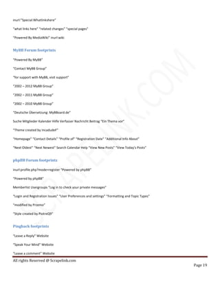 All rights Reserved @ Scrapelink.com
Page 19
inurl:”Special:Whatlinkshere”
“what links here” “related changes” “special pages”
“Powered By MediaWiki” inurl:wiki
MyBB Forum footprints
“Powered By MyBB”
“Contact MyBB Group”
“for support with MyBB, visit support”
“2002 – 2012 MyBB Group”
“2002 – 2011 MyBB Group”
“2002 – 2010 MyBB Group”
“Deutsche Übersetzung: MyBBoard.de”
Suche Mitglieder Kalender Hilfe Verfasser Nachricht Beitrag “Ein Thema vor”
“Theme created by IncadudeF”
“Homepage” “Contact Details” “Profile of” “Registration Date” “Additional Info About”
“Next Oldest” “Next Newest” Search Calendar Help “View New Posts” “View Today’s Posts”
phpBB Forum footprints
inurl:profile.php?mode=register “Powered by phpBB”
“Powered by phpBB”
Memberlist Usergroups “Log in to check your private messages”
“Login and Registration Issues” “User Preferences and settings” “Formatting and Topic Types”
“modified by Przemo”
“Style created by PiotreQ9″
Pingback footprints
“Leave a Reply” Website
“Speak Your Mind” Website
“Leave a comment” Website
 