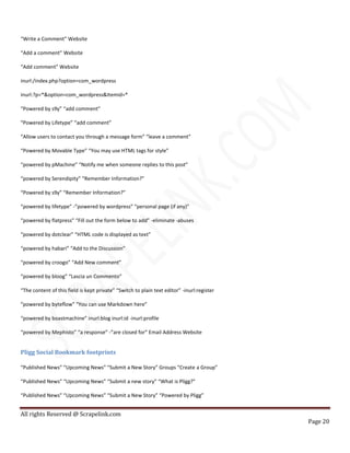All rights Reserved @ Scrapelink.com
Page 20
“Write a Comment” Website
“Add a comment” Website
“Add comment” Website
inurl:/index.php?option=com_wordpress
inurl:?p=*&option=com_wordpress&Itemid=*
“Powered by s9y” “add comment”
“Powered by Lifetype” “add comment”
“Allow users to contact you through a message form” “leave a comment”
“Powered by Movable Type” “You may use HTML tags for style”
“powered by pMachine” “Notify me when someone replies to this post”
“powered by Serendipity” “Remember Information?”
“Powered by s9y” “Remember Information?”
“powered by lifetype” -”powered by wordpress” “personal page (if any)”
“powered by flatpress” “Fill out the form below to add” -eliminate -abuses
“powered by dotclear” “HTML code is displayed as text”
“powered by habari” “Add to the Discussion”
“powered by croogo” “Add New comment”
“powered by bloog” “Lascia un Commento”
“The content of this field is kept private” “Switch to plain text editor” -inurl:register
“powered by byteflow” “You can use Markdown here”
“powered by boastmachine” inurl:blog inurl:id -inurl:profile
“powered by Mephisto” “a response” -”are closed for” Email Address Website
Pligg Social Bookmark footprints
“Published News” “Upcoming News” “Submit a New Story” Groups “Create a Group”
“Published News” “Upcoming News” “Submit a new story” “What is Pligg?”
“Published News” “Upcoming News” “Submit a New Story” “Powered by Pligg”
 