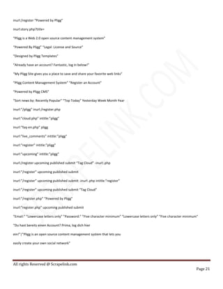 All rights Reserved @ Scrapelink.com
Page 21
inurl:/register “Powered by Pligg”
inurl:story.php?title=
“Pligg is a Web 2.0 open source content management system”
“Powered By Pligg” “Legal: License and Source”
“Designed by Pligg Templates”
“Already have an account? Fantastic, log in below!”
“My Pligg Site gives you a place to save and share your favorite web links”
“Pligg Content Management System” “Register an Account”
“Powered by Pligg CMS”
“Sort news by: Recently Popular” “Top Today” Yesterday Week Month Year
inurl:”/pligg” inurl:/register.php
inurl:”cloud.php” intitle:”pligg”
inurl:”faq-en.php” pligg
inurl:”live_comments” intitle:”pligg”
inurl:”register” intitle:”pligg”
inurl:”upcoming” intitle:”pligg”
inurl:/register upcoming published submit “Tag Cloud” -inurl:.php
inurl:”/register” upcoming published submit
inurl:”/register” upcoming published submit -inurl:.php intitle:”register”
inurl:”/register” upcoming published submit “Tag Cloud”
inurl:”/register.php” “Powered by Pligg”
inurl:”register.php” upcoming published submit
“Email:” ”Lowercase letters only” ”Password:” ”Five character minimum” “Lowercase letters only” “Five character minimum”
“Du hast bereits einen Account? Prima, log dich hier
ein!”|”Pligg is an open source content management system that lets you
easily create your own social network”
 