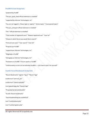 All rights Reserved @ Scrapelink.com
Page 22
PunBB Forum footprints
“powered by PunBB”
“The pun_posts_feed official extension is installed”
“supported by Informer Technologies, Inc”
“You are not logged in. Please login or register” “Active topics” “Unanswered topics”
“The pun_antispam official extension is installed”
“The * official extension is installed”
“Total number of registered users” “Newest registered user” “User list”
“Choose in which forum you would like to search”
“Find and sort users” “User search” “User list”
“Propulsé par PunBB”
“supporté par Informer Technologies, Inc”
“Meghajtja a PunBB”
“támogatja az Informer Technologies, Inc”
“Postaveno na PunBB”|”Forum oparte o: PunBB”
“Unfortunately no one can be told what PunBB is — you have to see it for yourself”
Scuttle Social Bookmark footprints
“Recent Bookmarks” register “log in” “Recent Tags”
scuttle inurl:”sort=url_asc”
scuttle inurl:”/search.php/all/”
inurl:populartags.php “Popular tags”
“Propulsed by SemanticScuttle”
“Scuttle: Recent bookmarks”
“Social bookmarking by scuttlePLUS”
inurl:”scuttle/about.php”
inurl:”scuttle/register.php”
 