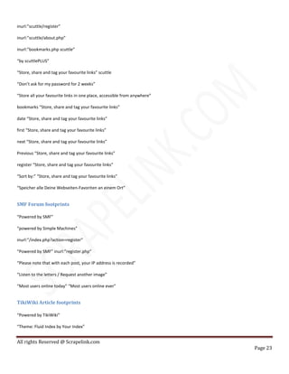 All rights Reserved @ Scrapelink.com
Page 23
inurl:”scuttle/register”
inurl:”scuttle/about.php”
inurl:”bookmarks.php scuttle”
“by scuttlePLUS”
“Store, share and tag your favourite links” scuttle
“Don’t ask for my password for 2 weeks”
“Store all your favourite links in one place, accessible from anywhere”
bookmarks “Store, share and tag your favourite links”
date “Store, share and tag your favourite links”
first “Store, share and tag your favourite links”
next “Store, share and tag your favourite links”
Previous “Store, share and tag your favourite links”
register “Store, share and tag your favourite links”
“Sort by:” “Store, share and tag your favourite links”
“Speicher alle Deine Webseiten-Favoriten an einem Ort”
SMF Forum footprints
“Powered by SMF”
“powered by Simple Machines”
inurl:”/index.php?action=register”
“Powered by SMF” inurl:”register.php”
“Please note that with each post, your IP address is recorded”
“Listen to the letters / Request another image”
“Most users online today” “Most users online ever”
TikiWiki Article footprints
“Powered by TikiWiki”
“Theme: Fluid Index by Your Index”
 