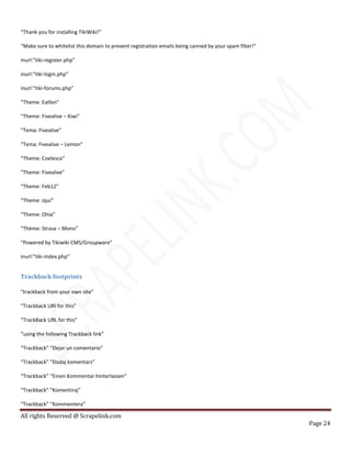 All rights Reserved @ Scrapelink.com
Page 24
“Thank you for installing TikiWiki!”
“Make sure to whitelist this domain to prevent registration emails being canned by your spam filter!”
inurl:”tiki-register.php”
inurl:”tiki-login.php”
inurl:”tiki-forums.php”
“Theme: Eatlon”
“Theme: Fivealive – Kiwi”
“Tema: Fivealive”
“Tema: Fivealive – Lemon”
“Theme: Coelesce”
“Theme: Fivealive”
“Theme: Feb12″
“Theme: Jqui”
“Theme: Ohia”
“Thème: Strasa – Mono”
“Powered by Tikiwiki CMS/Groupware”
inurl:”tiki-index.php”
Trackback footprints
“trackback from your own site”
“Trackback URI for this”
“TrackBack URL for this”
“using the following Trackback link”
“Trackback” “Dejar un comentario”
“Trackback” “Dodaj komentarz”
“Trackback” “Einen Kommentar hinterlassen”
“Trackback” “Komentiraj”
“Trackback” “Kommentera”
 