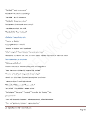 All rights Reserved @ Scrapelink.com
Page 25
“Trackback” “Lascia un commento”
“Trackback” “Muhokamada qatnashing”
“Trackback” “Skriv en kommentar”
“Trackbacks” “Deja un comentario”
“Trackback für spezifische URI dieses Eintrags”
“Trackback URL for this blog entry”
“Trackback URL” “Total Trackbacks”
vBulletin Forum footprints
“Powered by vBulletin”
“Copyright * vBulletin Solutions”
“powered by vbulletin” inurl:”showthread”
“What’s Going On?” “forum Statistics” “Currently Active Users”
“Please enter your desired user name, your email address and other required details in the form below”
Wordpress Article footprints
“Additional Articles From”
“Do not submit articles filled with spelling errors and bad grammar”
“If you have hired a ghost writer, you agree that you have”
“Powered by WordPress ¾ Using Article Directory plugin”
“Publish your article in RSS format for other websites to syndicate”
“registered authors in our article directory”
“RSS Articles” “RSS comments” “Recent Articles”
“RSS Articles” “RSS comments” “Recent Articles”
“Authorization” “Username:” “Password:” “Remember Me” “Register” “Lost
your password?”
“There are * published articles and * registered authors in our article directory.”
“There are * published articles and * registered authors”
 