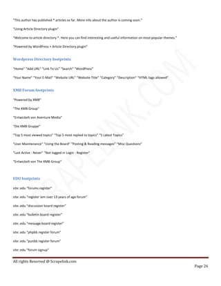 All rights Reserved @ Scrapelink.com
Page 26
“This author has published * articles so far. More info about the author is coming soon.”
“Using Article Directory plugin”
“Welcome to article directory *. Here you can find interesting and useful information on most popular themes.”
“Powered by WordPress + Article Directory plugin”
Wordpress Directory footprints
“Home” “Add URL” “Link To Us” “Search” “WordPress”
“Your Name” “Your E-Mail” “Website URL” “Website Title” “Category” “Description” “HTML tags allowed”
XMB Forum footprints
“Powered by XMB”
“The XMB Group”
“Entwickelt von Aventure Media”
“Die XMB Gruppe”
“Top 5 most viewed topics” “Top 5 most replied to topics” “5 Latest Topics”
“User Maintenance” “Using the Board” “Posting & Reading messages” “Misc Questions”
“Last Active : Never” “Not logged in Login - Register”
“Entwickelt von The XMB Group”
EDU footprints
site:.edu “forums register”
site:.edu “register iam over 13 years of age forum”
site:.edu “discussion board register”
site:.edu “bulletin board register”
site:.edu “message board register”
site:.edu “phpbb register forum”
site:.edu “punbb register forum”
site:.edu “forum signup”
 