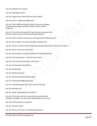 All rights Reserved @ Scrapelink.com
Page 27
site:.edu “vbulletin forum signup”
site:.edu “SMF register forum”
site:.edu “register forum Please Enter Your Date of Birth”
site:.edu “forums – Registration Agreement”
site:.edu “forum Whilst we attempt to edit or remove any messages
containing inappropriate, sexually orientated, abusive, hateful,
slanderous”
site:.edu “forum By continuing with the sign up process you agree to the
above rules and any others that the Administrator specifies.”
site:.edu “forum In order to proceed, you must agree with the following rules:”
site:.edu “forum register I have read, and agree to abide by the”
site:.edu “forum To continue with the registration procedure please tell us when you were born.”
site:.edu “forum I am at least 13 years old.”
site:.edu “Forum Posted: Tue May 05, 2009 8:24 am Memberlist Profile”
site:.edu “View previous topic :: View next topic forums”
site:.edu “You cannot post new topics in this forum”
site:.edu “proudly powered by bbPress”
site:.edu “bb-login.php”
site:.edu “bbpress topic.php”
site:.edu “Powered by PunBB viewforum.php”
site:.edu “Powered by PunBB register.php”
site:.edu “The Following User Says Thank You to for this post”
site:.edu “BB code is On”
site:.edu “Similar Threads All times are GMT +1?
site:.edu “If this is your first visit, be sure to check out the FAQ by
clicking the link above. You may have to register before you can post”
site:.edu “Hot thread with no new posts”
site:.edu “Thread is closed”
site:.edu “There are 135 users currently browsing forums.”
 