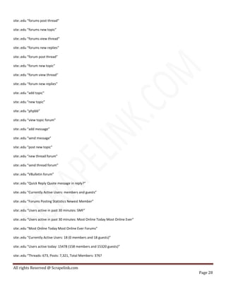 All rights Reserved @ Scrapelink.com
Page 28
site:.edu “forums post thread”
site:.edu “forums new topic”
site:.edu “forums view thread”
site:.edu “forums new replies”
site:.edu “forum post thread”
site:.edu “forum new topic”
site:.edu “forum view thread”
site:.edu “forum new replies”
site:.edu “add topic”
site:.edu “new topic”
site:.edu “phpbb”
site:.edu “view topic forum”
site:.edu “add message”
site:.edu “send message”
site:.edu “post new topic”
site:.edu “new thread forum”
site:.edu “send thread forum”
site:.edu “VBulletin forum”
site:.edu “Quick Reply Quote message in reply?”
site:.edu “Currently Active Users: members and guests”
site:.edu “Forums Posting Statistics Newest Member”
site:.edu “Users active in past 30 minutes: SMF”
site:.edu “Users active in past 30 minutes: Most Online Today Most Online Ever”
site:.edu “Most Online Today Most Online Ever Forums”
site:.edu “Currently Active Users: 18 (0 members and 18 guests)”
site:.edu “Users active today: 15478 (158 members and 15320 guests)”
site:.edu “Threads: 673, Posts: 7,321, Total Members: 376?
 