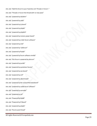 All rights Reserved @ Scrapelink.com
Page 29
site:.edu “Add this forum to your Favorites List! Threads in Forum :”
site:.edu “Threads in Forum Hot thread with no new posts”
site:.edu “powered by vbulletin”
site:.edu “powered by yabb”
site:.edu “powered by ip.board”
site:.edu “powered by phpbb”
site:.edu “powered by phpbb3?
site:.edu “powered by invision power board”
site:.edu “powered by e-blah forum software”
site:.edu “powered by xmb”
site:.edu “powered by: fudforum”
site:.edu “powered by fluxbb”
site:.edu “powered by forum software minibb”
site:.edu “this forum is powered by phorum”
site:.edu “powered by punbb”
site:.edu “powered by quicksilver forums”
site:.edu “powered by seo-board”
site:.edu “powered by smf”
site:.edu “powered by ubb.threads”
site:.edu “powered by the unclassified newsboard”
site:.edu “powered by usebb forum software”
site:.edu “powered by xennobb”
site:.edu “powered by yaf”
site:.edu “Powered By MyBB”
site:.edu “Powered by IP.Board”
site:.edu “powered by phpbb”
site:.edu “forums post thread”
 