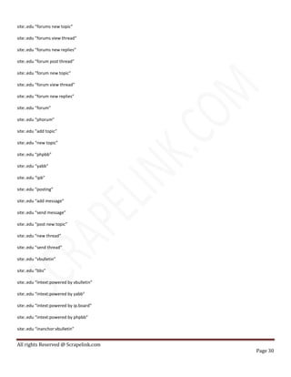 All rights Reserved @ Scrapelink.com
Page 30
site:.edu “forums new topic”
site:.edu “forums view thread”
site:.edu “forums new replies”
site:.edu “forum post thread”
site:.edu “forum new topic”
site:.edu “forum view thread”
site:.edu “forum new replies”
site:.edu “forum”
site:.edu “phorum”
site:.edu “add topic”
site:.edu “new topic”
site:.edu “phpbb”
site:.edu “yabb”
site:.edu “ipb”
site:.edu “posting”
site:.edu “add message”
site:.edu “send message”
site:.edu “post new topic”
site:.edu “new thread”
site:.edu “send thread”
site:.edu “vbulletin”
site:.edu “bbs”
site:.edu “intext:powered by vbulletin”
site:.edu “intext:powered by yabb”
site:.edu “intext:powered by ip.board”
site:.edu “intext:powered by phpbb”
site:.edu “inanchor:vbulletin”
 