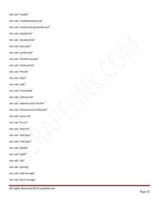 All rights Reserved @ Scrapelink.com
Page 32
site:.edu “newbb”
site:.edu “newbbs/ezboard.cgi”
site:.edu “onlyfree.de/cgi-bin/forum/”
site:.edu “phpbbx.de”
site:.edu “plusboard.de”
site:.edu “post.php”
site:.edu “profile.php”
site:.edu “showthread.php”
site:.edu “siteboard.de”
site:.edu “thread”
site:.edu “topic”
site:.edu “ubb”
site:.edu “ultimatebb”
site:.edu “unboard.de”
site:.edu “webmart.de/f.cfm?id=”
site:.edu “xtremeservers.at/board/”
site:.edu “yooco.de”
site:.edu “forum”
site:.edu “phorum”
site:.edu “add topic”
site:.edu “new topic”
site:.edu “phpbb”
site:.edu “yabb”
site:.edu “ipb”
site:.edu “posting”
site:.edu “add message”
site:.edu “send message”
 