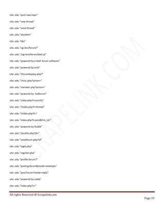 All rights Reserved @ Scrapelink.com
Page 33
site:.edu “post new topic”
site:.edu “new thread”
site:.edu “send thread”
site:.edu “vbulletin”
site:.edu “bbs”
site:.edu “cgi-bin/forum/”
site:.edu “/cgi-bin/forum/blah.pl”
site:.edu “powered by e-blah forum software”
site:.edu “powered by xmb”
site:.edu “/forumdisplay.php?”
site:.edu “/misc.php?action=”
site:.edu “member.php?action=”
site:.edu “powered by: fudforum”
site:.edu “index.php?t=usrinfo”
site:.edu “/index.php?t=thread”
site:.edu “/index.php?t=”
site:.edu “index.php?t=post&frm_id=”
site:.edu “powered by fluxbb”
site:.edu “/profile.php?id=”
site:.edu “viewforum.php?id”
site:.edu “login.php”
site:.edu “register.php”
site:.edu “profile.forum?”
site:.edu “posting.forum&mode=newtopic”
site:.edu “post.forum?mode=reply”
site:.edu “powered by icebb”
site:.edu “index.php?s=”
 