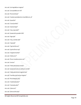 All rights Reserved @ Scrapelink.com
Page 34
site:.edu “act=login&func=register”
site:.edu “act=post&forum=19?
site:.edu “forums/show/”
site:.edu “module=posts&action=insert&forum_id”
site:.edu “posts/list”
site:.edu “/user/profile/”
site:.edu “/posts/reply/”
site:.edu “new_topic.jbb?”
site:.edu “powered by javabb 0.99?
site:.edu “login.jbb”
site:.edu “new_member.jbb”
site:.edu “reply.jbb”
site:.edu “/cgi-bin/forum/”
site:.edu “cgi-bin/forum.cgi”
site:.edu “/registermember”
site:.edu “listforums?”
site:.edu “forum mesdiscussions.net”
site:.edu “version”
site:.edu “index.php?action=vtopic”
site:.edu “powered by forum software minibb”
site:.edu “index.php?action=registernew”
site:.edu “member.php?action=register”
site:.edu “forumdisplay.php”
site:.edu “newthread.php?”
site:.edu “newreply.php?”
site:.edu “/phorum/”
site:.edu “phorum/list.php”
 
