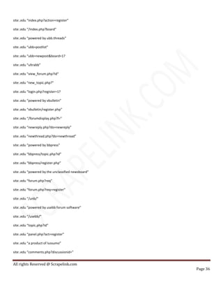 All rights Reserved @ Scrapelink.com
Page 36
site:.edu “index.php?action=register”
site:.edu “/index.php?board”
site:.edu “powered by ubb.threads”
site:.edu “ubb=postlist”
site:.edu “ubb=newpost&board=1?
site:.edu “ultrabb”
site:.edu “view_forum.php?id”
site:.edu “new_topic.php?”
site:.edu “login.php?register=1?
site:.edu “powered by vbulletin”
site:.edu “vbulletin/register.php”
site:.edu “/forumdisplay.php?f=”
site:.edu “newreply.php?do=newreply”
site:.edu “newthread.php?do=newthread”
site:.edu “powered by bbpress”
site:.edu “bbpress/topic.php?id”
site:.edu “bbpress/register.php”
site:.edu “powered by the unclassified newsboard”
site:.edu “forum.php?req”
site:.edu “forum.php?req=register”
site:.edu “/unb/”
site:.edu “powered by usebb forum software”
site:.edu “/usebb/”
site:.edu “topic.php?id”
site:.edu “panel.php?act=register”
site:.edu “a product of lussumo”
site:.edu “comments.php?discussionid=”
 