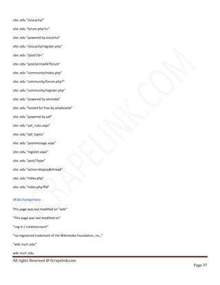 All rights Reserved @ Scrapelink.com
Page 37
site:.edu “/viscacha/”
site:.edu “forum.php?s=”
site:.edu “powered by viscacha”
site:.edu “/viscacha/register.php”
site:.edu “/post?id=”
site:.edu “post/printadd?forum”
site:.edu “community/index.php”
site:.edu “community/forum.php?”
site:.edu “community/register.php”
site:.edu “powered by xennobb”
site:.edu “hosted for free by zetaboards”
site:.edu “powered by yaf”
site:.edu “yaf_rules.aspx”
site:.edu “yaf_topics”
site:.edu “postmessage.aspx”
site:.edu “register.aspx”
site:.edu “post/?type”
site:.edu “action=display&thread”
site:.edu “index.php”
site:.edu “index.php?fid”
Wiki Footprints
This page was last modified on “wiki”
“This page was last modified on”
“Log in / createaccount”
“isa registered trademark of the Wikimedia Foundation, Inc.,”
“wiki inurl:.edu”
wiki inurl:.edu
 