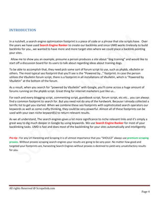 All rights Reserved @ Scrapelink.com
Page 4
INTRODUCTION
In a nutshell, a search engine optimization footprint is a piece of code or a phrase that site scripts have. Over
the years we have used Search Engine Ranker to create our backlinks and since UMD works tirelessly to build
backlinks for you , we wanted to have more and more target sites where we could place a backlink pointing
your sites.
Allow me to show you an example, presume a person produces a site about “dog training” and would like to
start off a discussion board for its users to talk about regarding ideas about training dogs.
To be able to accomplish that, they need pick some sort of forum script to use, such as phpbb, vBulletin or
others. The most typical seo footprint that you’ll see is the “Powered by…” footprint. In case the person
utilizes the Vbulletin forum script, there is a footprint in all installations of Vbulletin, which is “Powered by
Vbulletin” at the bottom of the forum.
As a result, when you search for “powered by Vbulletin” with Google, you’ll come across a huge amount of
forums running on the phpbb script. Great thing for internet marketers just like us…
For each and every blogging script, commenting script, guestbook script, forum script, etc etc… you can always
find a common footprint to search for. But you need not do any of the hardwork. Because I already collected a
terrific list to get you started. When we combine these seo footprints with sophisticated search operators our
keywords as well as some crafty thinking, they could be very powerful. Almost all of these footprints can be
used with your own niche keyword(s) to return relevant results.
As we all understand, The search engines gives a lot more significance to niche relevant links and it’s simply a
great way to dig much deeper in Google by using keywords. We use Search Engine Ranker for most of your
backlinking tasks. UMD is fast and does most of the backlinking for your sites automatically and intelligently
Pro tip : For any Url Haresting and Scraping it is of utmost importance that you “SHOULD” always use premium scraping
proxies. Without proxies scraping search engines your results are going to be very poor. No matter how good and
targeted your footprints are, harvesting Search Engines without proxies is destined to yield very unsatisfactory results
for you.
 