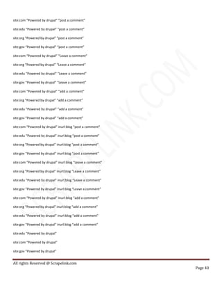 All rights Reserved @ Scrapelink.com
Page 40
site:com “Powered by drupal” “post a comment”
site:edu “Powered by drupal” “post a comment”
site:org “Powered by drupal” “post a comment”
site:gov “Powered by drupal” “post a comment”
site:com “Powered by drupal” “Leave a comment”
site:org “Powered by drupal” “Leave a comment”
site:edu “Powered by drupal” “Leave a comment”
site:gov “Powered by drupal” “Leave a comment”
site:com “Powered by drupal” “add a comment”
site:org “Powered by drupal” “add a comment”
site:edu “Powered by drupal” “add a comment”
site:gov “Powered by drupal” “add a comment”
site:com “Powered by drupal” inurl:blog “post a comment”
site:edu “Powered by drupal” inurl:blog “post a comment”
site:org “Powered by drupal” inurl:blog “post a comment”
site:gov “Powered by drupal” inurl:blog “post a comment”
site:com “Powered by drupal” inurl:blog “Leave a comment”
site:org “Powered by drupal” inurl:blog “Leave a comment”
site:edu “Powered by drupal” inurl:blog “Leave a comment”
site:gov “Powered by drupal” inurl:blog “Leave a comment”
site:com “Powered by drupal” inurl:blog “add a comment”
site:org “Powered by drupal” inurl:blog “add a comment”
site:edu “Powered by drupal” inurl:blog “add a comment”
site:gov “Powered by drupal” inurl:blog “add a comment”
site:edu “Powered by drupal”
site:com “Powered by drupal”
site:gov “Powered by drupal”
 