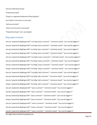All rights Reserved @ Scrapelink.com
Page 41
site:org “Powered by drupal”
“Powered by drupal”
“Drupal is a registered trademark of Dries Buytaert.”
inurl:node/ or inurl:term/ or inurl:user/
“add new comment”
“what is the first word in the phrase”
“Powered by Drupal” inurl: user/register
Blog engine Footprint
site:com “powered by BlogEngine.NET” inurl:blog “post a comment” -”comments closed” -”you must be logged in”
site:edu “powered by BlogEngine.NET” inurl:blog “post a comment” -”comments closed” -”you must be logged in”
site:org “powered by BlogEngine.NET” inurl:blog “post a comment” -”comments closed” -”you must be logged in”
site:gov “powered by BlogEngine.NET” inurl:blog “post a comment” -”comments closed” -”you must be logged in”
site:com “powered by BlogEngine.NET” inurl:blog “Leave a comment” -”comments closed” -”you must be logged in”
site:org “powered by BlogEngine.NET” inurl:blog “Leave a comment” -”comments closed” -”you must be logged in”
site:edu “powered by BlogEngine.NET” inurl:blog “Leave a comment” -”comments closed” -”you must be logged in”
site:gov “powered by BlogEngine.NET” inurl:blog “Leave a comment” -”comments closed” -”you must be logged in”
site:com “powered by BlogEngine.NET” inurl:blog “add a comment” -”comments closed” -”you must be logged in”
site:org “powered by BlogEngine.NET” inurl:blog “add a comment” -”comments closed” -”you must be logged in”
site:edu “powered by BlogEngine.NET” inurl:blog “add a comment” -”comments closed” -”you must be logged in”
site:gov “powered by BlogEngine.NET” inurl:blog “add a comment” -”comments closed” -”you must be logged in”
site:com “powered by BlogEngine.NET” “post a comment” -”comments closed” -”you must be logged in”
site:edu “powered by BlogEngine.NET” “post a comment” -”comments closed” -”you must be logged in”
site:org “powered by BlogEngine.NET” “post a comment” -”comments closed” -”you must be logged in”
site:gov “powered by BlogEngine.NET” “post a comment” -”comments closed” -”you must be logged in”
site:com “powered by BlogEngine.NET” “Leave a comment” -”comments closed” -”you must be logged in”
site:org “powered by BlogEngine.NET” “Leave a comment” -”comments closed” -”you must be logged in”
site:edu “powered by BlogEngine.NET” “Leave a comment” -”comments closed” -”you must be logged in”
 