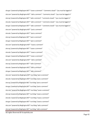 All rights Reserved @ Scrapelink.com
Page 42
site:gov “powered by BlogEngine.NET” “Leave a comment” -”comments closed” -”you must be logged in”
site:com “powered by BlogEngine.NET” “add a comment” -”comments closed” -”you must be logged in”
site:org “powered by BlogEngine.NET” “add a comment” -”comments closed” -”you must be logged in”
site:edu “powered by BlogEngine.NET” “add a comment” -”comments closed” -”you must be logged in”
site:gov “powered by BlogEngine.NET” “add a comment” -”comments closed” -”you must be logged in”
site:com “powered by BlogEngine.NET” “post a comment”
site:edu “powered by BlogEngine.NET” “post a comment”
site:org “powered by BlogEngine.NET” “post a comment”
site:gov “powered by BlogEngine.NET” “post a comment”
site:com “powered by BlogEngine.NET” “Leave a comment”
site:org “powered by BlogEngine.NET” “Leave a comment”
site:edu “powered by BlogEngine.NET” “Leave a comment”
site:gov “powered by BlogEngine.NET” “Leave a comment”
site:com “powered by BlogEngine.NET” “add a comment”
site:org “powered by BlogEngine.NET” “add a comment”
site:edu “powered by BlogEngine.NET” “add a comment”
site:gov “powered by BlogEngine.NET” “add a comment”
site:com “powered by BlogEngine.NET” inurl:blog “post a comment”
site:edu “powered by BlogEngine.NET” inurl:blog “post a comment”
site:org “powered by BlogEngine.NET” inurl:blog “post a comment”
site:gov “powered by BlogEngine.NET” inurl:blog “post a comment”
site:com “powered by BlogEngine.NET” inurl:blog “Leave a comment”
site:org “powered by BlogEngine.NET” inurl:blog “Leave a comment”
site:edu “powered by BlogEngine.NET” inurl:blog “Leave a comment”
site:gov “powered by BlogEngine.NET” inurl:blog “Leave a comment”
site:com “powered by BlogEngine.NET” inurl:blog “add a comment”
site:org “powered by BlogEngine.NET” inurl:blog “add a comment”
 