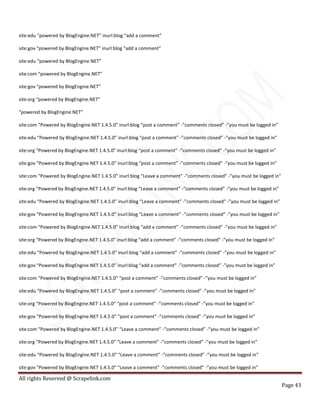 All rights Reserved @ Scrapelink.com
Page 43
site:edu “powered by BlogEngine.NET” inurl:blog “add a comment”
site:gov “powered by BlogEngine.NET” inurl:blog “add a comment”
site:edu “powered by BlogEngine.NET”
site:com “powered by BlogEngine.NET”
site:gov “powered by BlogEngine.NET”
site:org “powered by BlogEngine.NET”
“powered by BlogEngine.NET”
site:com “Powered by BlogEngine.NET 1.4.5.0” inurl:blog “post a comment” -”comments closed” -”you must be logged in”
site:edu “Powered by BlogEngine.NET 1.4.5.0” inurl:blog “post a comment” -”comments closed” -”you must be logged in”
site:org “Powered by BlogEngine.NET 1.4.5.0” inurl:blog “post a comment” -”comments closed” -”you must be logged in”
site:gov “Powered by BlogEngine.NET 1.4.5.0” inurl:blog “post a comment” -”comments closed” -”you must be logged in”
site:com “Powered by BlogEngine.NET 1.4.5.0” inurl:blog “Leave a comment” -”comments closed” -”you must be logged in”
site:org “Powered by BlogEngine.NET 1.4.5.0” inurl:blog “Leave a comment” -”comments closed” -”you must be logged in”
site:edu “Powered by BlogEngine.NET 1.4.5.0” inurl:blog “Leave a comment” -”comments closed” -”you must be logged in”
site:gov “Powered by BlogEngine.NET 1.4.5.0” inurl:blog “Leave a comment” -”comments closed” -”you must be logged in”
site:com “Powered by BlogEngine.NET 1.4.5.0” inurl:blog “add a comment” -”comments closed” -”you must be logged in”
site:org “Powered by BlogEngine.NET 1.4.5.0” inurl:blog “add a comment” -”comments closed” -”you must be logged in”
site:edu “Powered by BlogEngine.NET 1.4.5.0” inurl:blog “add a comment” -”comments closed” -”you must be logged in”
site:gov “Powered by BlogEngine.NET 1.4.5.0” inurl:blog “add a comment” -”comments closed” -”you must be logged in”
site:com “Powered by BlogEngine.NET 1.4.5.0” “post a comment” -”comments closed” -”you must be logged in”
site:edu “Powered by BlogEngine.NET 1.4.5.0” “post a comment” -”comments closed” -”you must be logged in”
site:org “Powered by BlogEngine.NET 1.4.5.0” “post a comment” -”comments closed” -”you must be logged in”
site:gov “Powered by BlogEngine.NET 1.4.5.0” “post a comment” -”comments closed” -”you must be logged in”
site:com “Powered by BlogEngine.NET 1.4.5.0” “Leave a comment” -”comments closed” -”you must be logged in”
site:org “Powered by BlogEngine.NET 1.4.5.0” “Leave a comment” -”comments closed” -”you must be logged in”
site:edu “Powered by BlogEngine.NET 1.4.5.0” “Leave a comment” -”comments closed” -”you must be logged in”
site:gov “Powered by BlogEngine.NET 1.4.5.0” “Leave a comment” -”comments closed” -”you must be logged in”
 