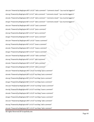 All rights Reserved @ Scrapelink.com
Page 44
site:com “Powered by BlogEngine.NET 1.4.5.0” “add a comment” -”comments closed” -”you must be logged in”
site:org “Powered by BlogEngine.NET 1.4.5.0” “add a comment” -”comments closed” -”you must be logged in”
site:edu “Powered by BlogEngine.NET 1.4.5.0” “add a comment” -”comments closed” -”you must be logged in”
site:gov “Powered by BlogEngine.NET 1.4.5.0” “add a comment” -”comments closed” -”you must be logged in”
site:com “Powered by BlogEngine.NET 1.4.5.0” “post a comment”
site:edu “Powered by BlogEngine.NET 1.4.5.0” “post a comment”
site:org “Powered by BlogEngine.NET 1.4.5.0” “post a comment”
site:gov “Powered by BlogEngine.NET 1.4.5.0” “post a comment”
site:com “Powered by BlogEngine.NET 1.4.5.0” “Leave a comment”
site:org “Powered by BlogEngine.NET 1.4.5.0” “Leave a comment”
site:edu “Powered by BlogEngine.NET 1.4.5.0” “Leave a comment”
site:gov “Powered by BlogEngine.NET 1.4.5.0” “Leave a comment”
site:com “Powered by BlogEngine.NET 1.4.5.0” “add a comment”
site:org “Powered by BlogEngine.NET 1.4.5.0” “add a comment”
site:edu “Powered by BlogEngine.NET 1.4.5.0” “add a comment”
site:gov “Powered by BlogEngine.NET 1.4.5.0” “add a comment”
site:com “Powered by BlogEngine.NET 1.4.5.0” inurl:blog “post a comment”
site:edu “Powered by BlogEngine.NET 1.4.5.0” inurl:blog “post a comment”
site:org “Powered by BlogEngine.NET 1.4.5.0” inurl:blog “post a comment”
site:gov “Powered by BlogEngine.NET 1.4.5.0” inurl:blog “post a comment”
site:com “Powered by BlogEngine.NET 1.4.5.0” inurl:blog “Leave a comment”
site:org “Powered by BlogEngine.NET 1.4.5.0” inurl:blog “Leave a comment”
site:edu “Powered by BlogEngine.NET 1.4.5.0” inurl:blog “Leave a comment”
site:gov “Powered by BlogEngine.NET 1.4.5.0” inurl:blog “Leave a comment”
site:com “Powered by BlogEngine.NET 1.4.5.0” inurl:blog “add a comment”
site:org “Powered by BlogEngine.NET 1.4.5.0” inurl:blog “add a comment”
site:edu “Powered by BlogEngine.NET 1.4.5.0” inurl:blog “add a comment”
 