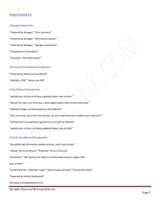 All rights Reserved @ Scrapelink.com
Page 5
FOOTPRINTS
4image footprints
“Powered by 4images” “Post comment”
“Powered by 4images” “Kommentar posten”
“Powered by 4images” “Agregar comentario”
“Template by Cameraland”
“Template * Bali Web Design”
Advanced Guestbook footprints
“Powered by Advanced Guestbook”
“AGCode is ON” “Smilies are ON”
ArticleBeach footprints
“upload your articles and keep updated about new articles.”
“Would You like us to send you a daily digest about new articles every day”
“Website Design and Developed by ArticleBeach”
“Your one-stop source for free articles. Do you need contents to add to your web site?”
“Articles with any spelling or grammar errors will be deleted”
“upload your articles and keep updated about new articles.”
Article Dashboard footprints
“By publishing information packed articles, you’ll soon enjoy”
“Author Terms of Service” “Publisher Terms of Service”
“Disclaimer” “We reserve the right to include advertising on pages with
your articles”
“Submit Articles” “Member Login” “Most Popular Articles” “Article RSS Feeds”
“Powered by Article Dashboard”
link:www.articledashboard.com
 