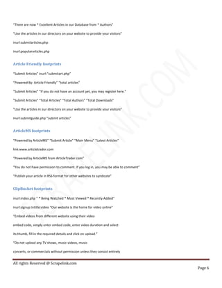 All rights Reserved @ Scrapelink.com
Page 6
“There are now * Excellent Articles in our Database from * Authors”
“Use the articles in our directory on your website to provide your visitors”
inurl:submitarticles.php
inurl:populararticles.php
Article Friendly footprints
“Submit Articles” inurl:”submitart.php”
“Powered By: Article Friendly” “total articles”
“Submit Articles” “If you do not have an account yet, you may register here.”
“Submit Articles” “Total Articles” “Total Authors” “Total Downloads”
“Use the articles in our directory on your website to provide your visitors”
inurl:submitguide.php “submit articles”
ArticleMS footprints
“Powered by ArticleMS” “Submit Article” “Main Menu” “Latest Articles”
link:www.articletrader.com
“Powered by ArticleMS from ArticleTrader.com”
“You do not have permission to comment. If you log in, you may be able to comment”
“Publish your article in RSS format for other websites to syndicate”
ClipBucket footprints
inurl:index.php ” * Being Watched * Most Viewed * Recently Added”
inurl:signup intitle:video “Our website is the home for video online”
“Embed videos from different website using their video
embed code, simply enter embed code, enter video duration and select
its thumb, fill in the required details and click on upload.”
“Do not upload any TV shows, music videos, music
concerts, or commercials without permission unless they consist entirely
 