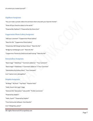 All rights Reserved @ Scrapelink.com
Page 7
of content you created yourself.”
ClipShare footprints
“You can make a private videos list and share them only with your favorite friends!”
“Show off your favorite videos to the world.”
“Powered By ClipShare”|”Powered By Clip-Share.Com”
Coppermine Photo Gallery footprints
“Add your comment” “Coppermine Photo Gallery”
“Rate this file” “Coppermine Photo Gallery”
“ChaoticSoul WP Design by Bryan Veloso” “Rate this file”
“Bridge by mehdiplugins.com” “Rate this file”
“Coppermine Themes by SiteGround web hosting” “Rate this file”
DatsoGallery footprints
“Next Image” “SlideShow:” “Comment added on:” “Your Comment”
“Next Image”+”SlideShow:”+”Comment added on:”+”Your Comment”
“DatsoGallery By Andrey Datso” “Your Comment”
inurl:”option=com_datsogallery”
Dolphin footprints
“All Blogs” “All Posts” “Top Posts” “Popular Posts”
“Hello, Guest! Join Login” blogs
“General Info” Description “rate profile” “Profile Comments”
“Powered by Dolphin”
“Hello, Guest!” “Powered by Dolphin”
“Free Community Software. from BoonEx”
inurl:”/blogs/top_posts/”
 