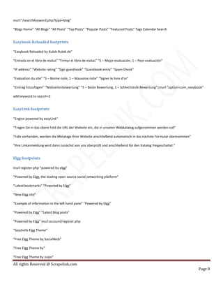 All rights Reserved @ Scrapelink.com
Page 8
inurl:”/searchKeyword.php?type=blog”
“Blogs Home” “All Blogs” “All Posts” “Top Posts” “Popular Posts” “Featured Posts” Tags Calendar Search
Easybook Reloaded footprints
“Easybook Reloaded by Kubik-Rubik.de”
“Entrada en el libro de visitas” “Firmar el libro de visitas” “5 – Mejor evaluación, 1 – Peor evaluación”
“IP address” “Website rating” “Sign guestbook” “Guestbook entry” “Spam Check”
“Evaluation du site” “5 – Bonne note, 1 – Mauvaise note” “Signer le livre d’or”
“Eintrag hinzufügen” “Webseitenbewertung” “5 – Beste Bewertung, 1 – Schlechteste Bewertung”|inurl:”option=com_easybook”
add keyword to search=2
EasyLink footprints
“Engine powered by easyLink”
“Tragen Sie in das obere Feld die URL der Website ein, die in unseren Webkatalog aufgenommen werden soll”
“Falls vorhanden, werden die Metatags Ihrer Website anschließend automatisch in das nächste Formular übernommen”
“Ihre Linkanmeldung wird dann zunächst von uns überprüft und anschließend für den Katalog freigeschaltet.”
Elgg footprints
inurl:register.php “powered by elgg”
“Powered by Elgg, the leading open source social networking platform”
“Latest bookmarks” “Powered by Elgg”
“New Elgg site”
“Example of information in the left hand pane” “Powered by Elgg”
“Powered by Elgg” “Latest blog posts”
“Powered by Elgg” inurl:account/register.php
“Seashells Elgg Theme”
“Free Elgg Theme by SocialWeb”
“Free Elgg Theme by”
“Free Elgg Theme by Juipo”
 