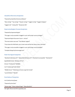 All rights Reserved @ Scrapelink.com
Page 9
eSyndiCat Directory footprints
“Powered by eSyndiCat Directory Software”
“New Listings” “Top Listings” “Popular Listings” “Suggest Listing” “Suggest Category”
“Suggest Link” “Listing URL” “Reciprocal URL”
ExpressionEngine Forums footprints
“Powered by ExpressionEngine”
“This page is only accessible to logged-in users with proper access privileges”
“ExpressionEngine Discussion Forum – version”
“The most visitors ever was” “Post Marker Legend”
“If you leave this field blank, your screen name will be the same as your username”
“This page is only accessible to logged-in users with proper access privileges”
“Template Design By Sonnenvogel.com”
Fake UserAgent footprints
“Mozilla/5.0 (Windows NT” “Opera/9.80 (Windows NT”|”Mozilla/5.0 (compatible” “Mozilla/4.0″
AppleWebKit Gecko “Windows NT 6.0″
Chrome “Firefox/12.0″ WOW64
inurl:”analyze.cgi?mode=detail”
“Mobile Access” “Following are Access Logs that include”
“Last 20 Visitors” “Mozilla”
Fast Indexer footprints
inurl:/siteSummary/www
“Powered by Seo Stats”
“Domain Age” “Yahoo Indexed Pages” “Alexa Backlinks”
 