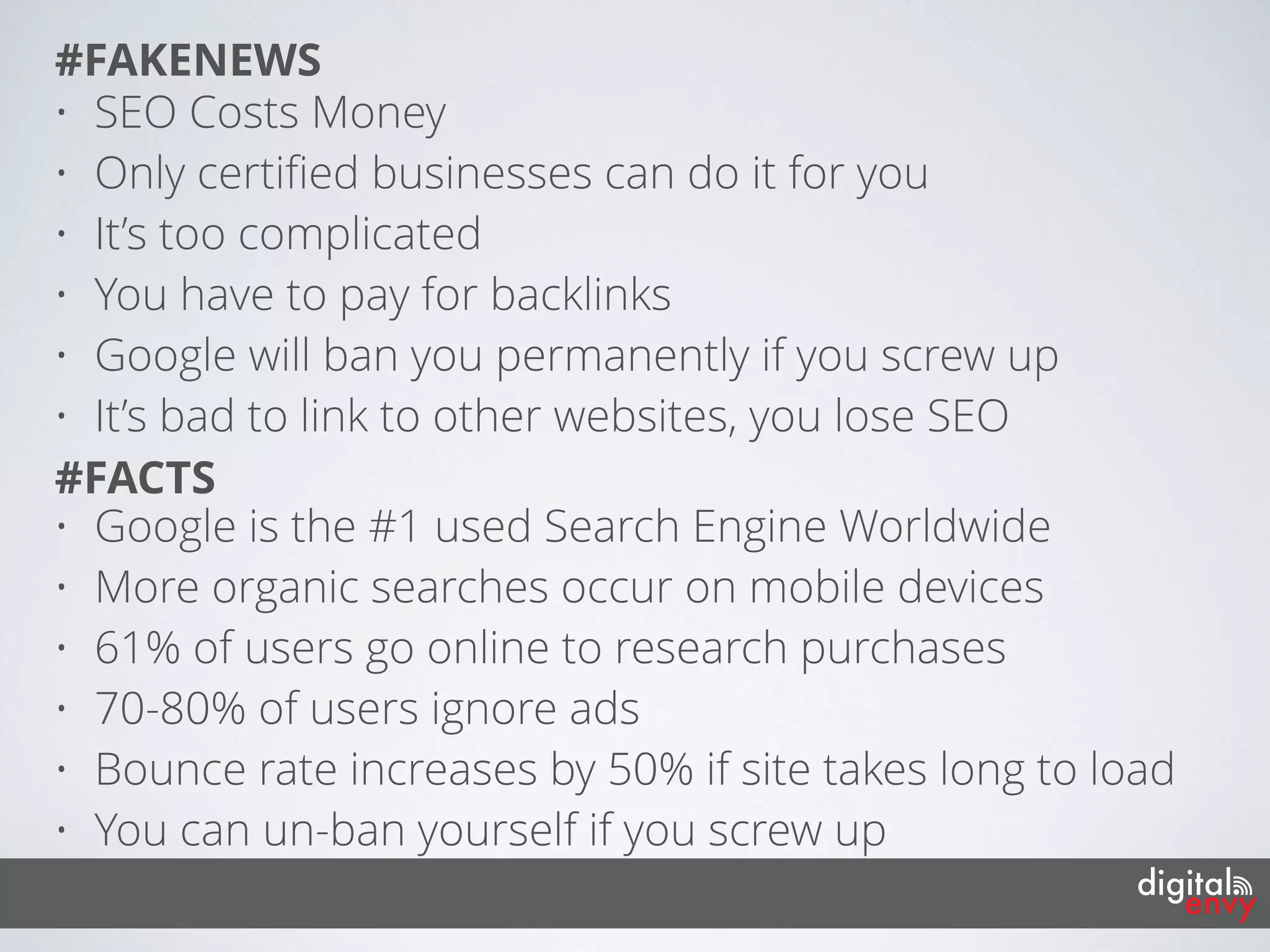 • Google is the #1 used Search Engine Worldwide
• More organic searches occur on mobile devices
• 61% of users go online to research purchases
• 70-80% of users ignore ads
• Bounce rate increases by 50% if site takes long to load
• You can un-ban yourself if you screw up
#FACTS
• SEO Costs Money
• Only certiﬁed businesses can do it for you
• It’s too complicated
• You have to pay for backlinks
• Google will ban you permanently if you screw up
• It’s bad to link to other websites, you lose SEO
#FAKENEWS
 
