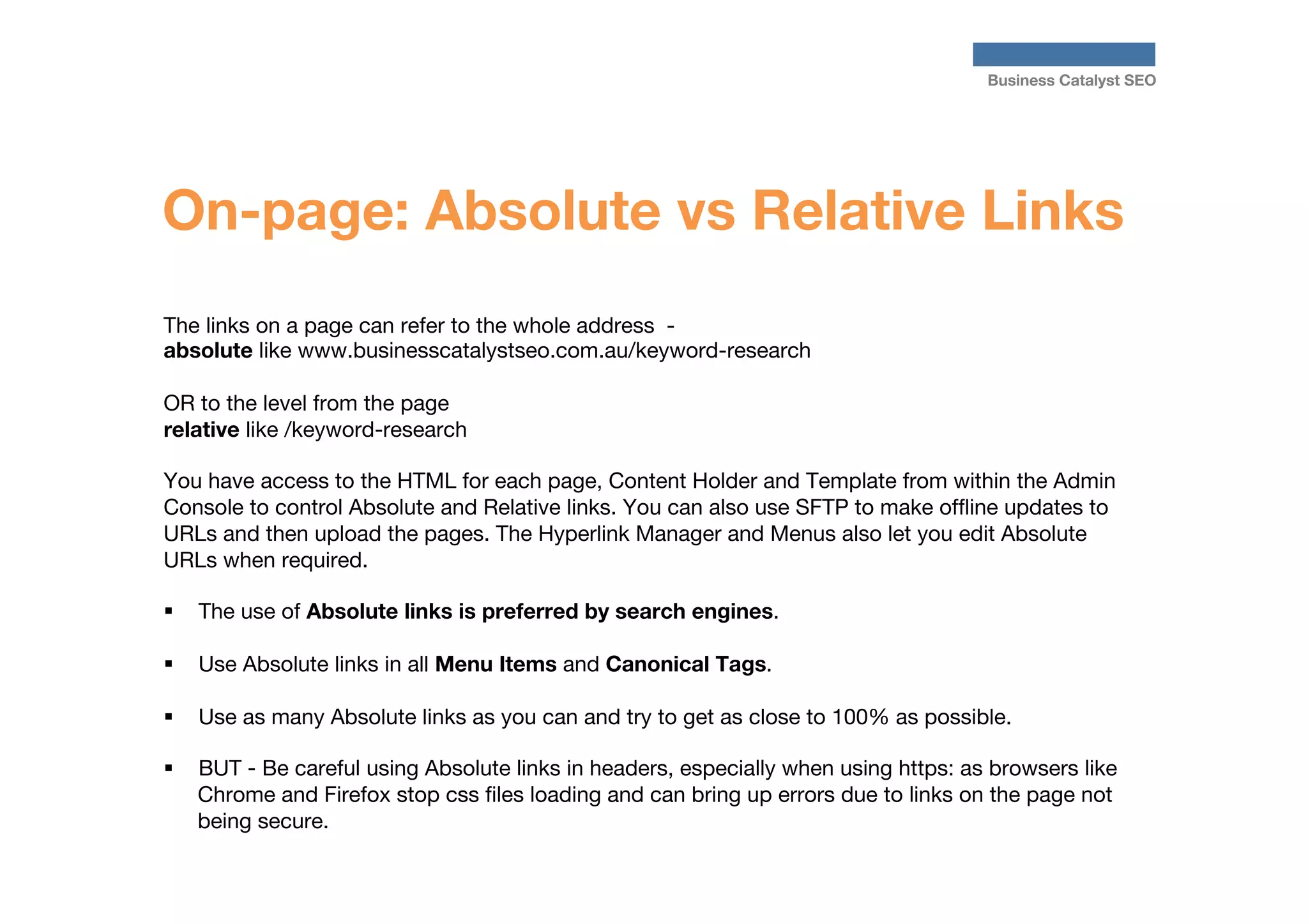 Business Catalyst SEO

On-page: Absolute vs Relative Links
The links on a page can refer to the whole address - 
absolute like www.businesscatalystseo.com.au/keyword-research

OR to the level from the page 
relative like /keyword-research

You have access to the HTML for each page, Content Holder and Template from within the Admin
Console to control Absolute and Relative links. You can also use SFTP to make ofﬂine updates to
URLs and then upload the pages. The Hyperlink Manager and Menus also let you edit Absolute
URLs when required.

§  The use of Absolute links is preferred by search engines. 
§ 

§ 

Use Absolute links in all Menu Items and Canonical Tags.

§ 

BUT - Be careful using Absolute links in headers, especially when using https: as browsers like
Chrome and Firefox stop css ﬁles loading and can bring up errors due to links on the page not
being secure. 

Use as many Absolute links as you can and try to get as close to 100% as possible. 

 