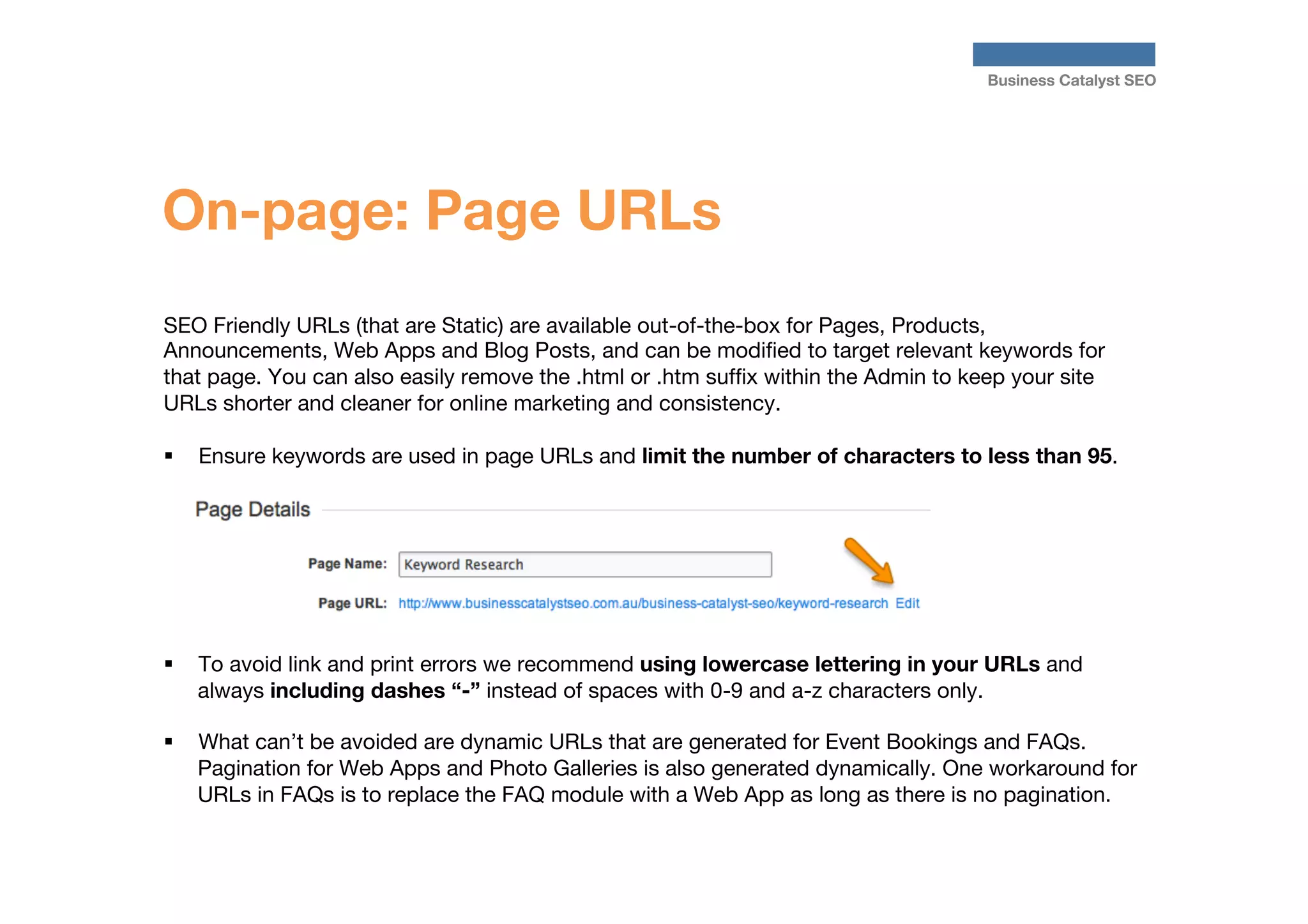 Business Catalyst SEO

On-page: Page URLs
SEO Friendly URLs (that are Static) are available out-of-the-box for Pages, Products,
Announcements, Web Apps and Blog Posts, and can be modiﬁed to target relevant keywords for
that page. You can also easily remove the .html or .htm sufﬁx within the Admin to keep your site
URLs shorter and cleaner for online marketing and consistency.

§  Ensure keywords are used in page URLs and limit the number of characters to less than 95.

§ 

To avoid link and print errors we recommend using lowercase lettering in your URLs and
always including dashes “-” instead of spaces with 0-9 and a-z characters only.

§ 

What can’t be avoided are dynamic URLs that are generated for Event Bookings and FAQs.
Pagination for Web Apps and Photo Galleries is also generated dynamically. One workaround for
URLs in FAQs is to replace the FAQ module with a Web App as long as there is no pagination. 

 