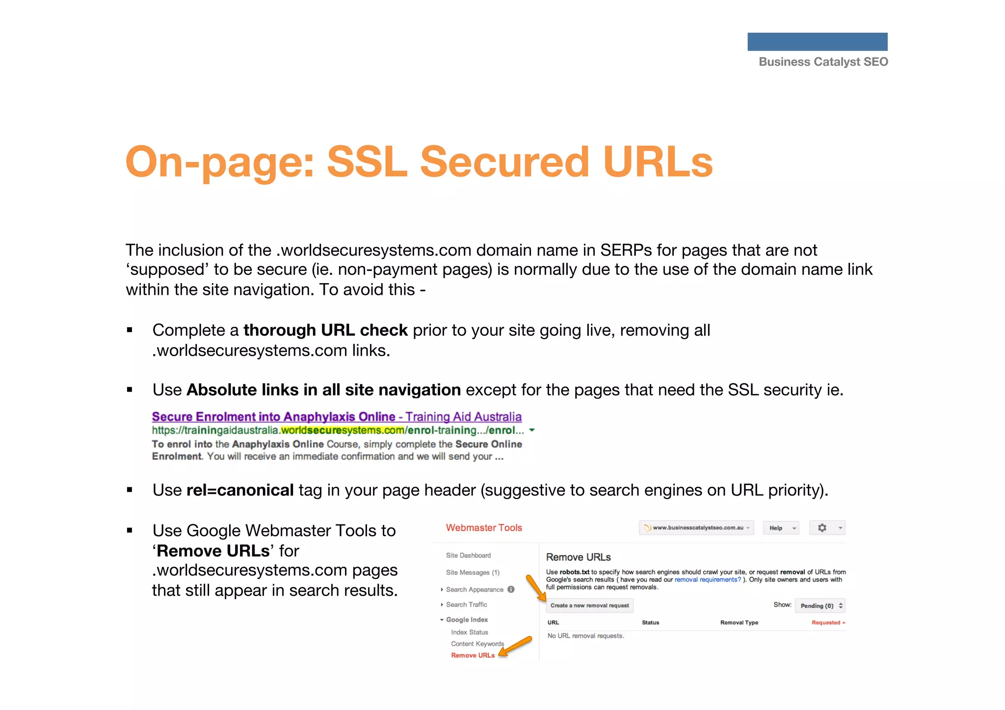 Business Catalyst SEO

On-page: SSL Secured URLs
The inclusion of the .worldsecuresystems.com domain name in SERPs for pages that are not
‘supposed’ to be secure (ie. non-payment pages) is normally due to the use of the domain name link
within the site navigation. To avoid this - 

§  Complete a thorough URL check prior to your site going live, removing all
.worldsecuresystems.com links.
§ 

Use Absolute links in all site navigation except for the pages that need the SSL security ie.

§ 

Use rel=canonical tag in your page header (suggestive to search engines on URL priority).

§ 

Use Google Webmaster Tools to
‘Remove URLs’ for
.worldsecuresystems.com pages
that still appear in search results.

 