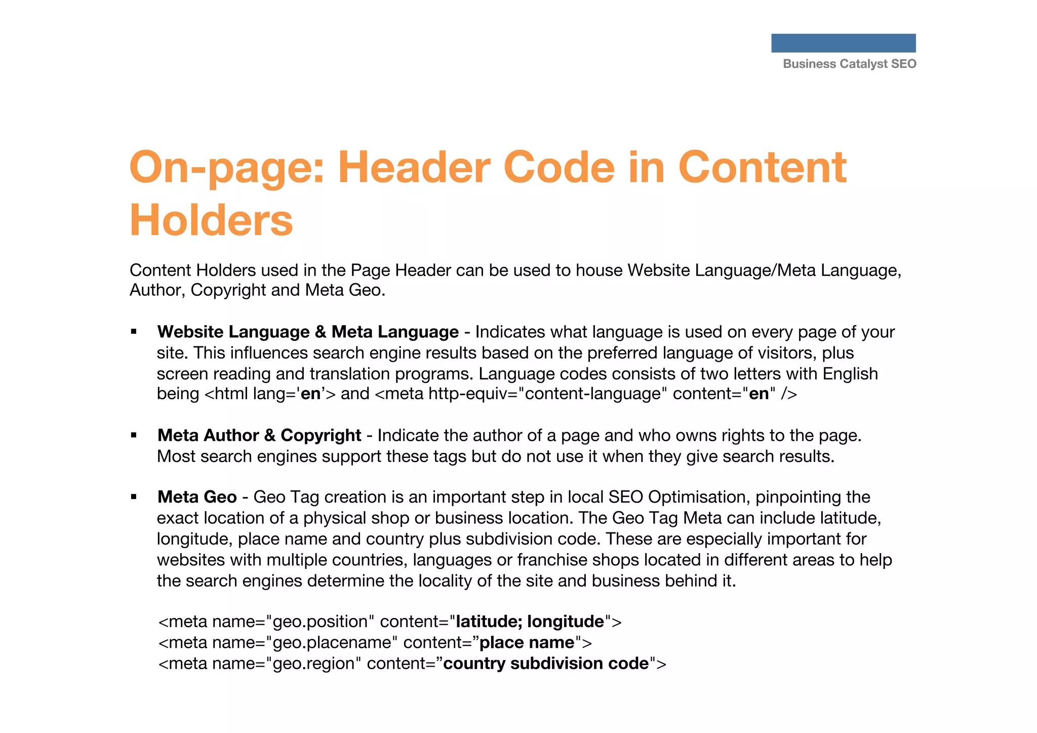Business Catalyst SEO

On-page: Header Code in Content
Holders
Content Holders used in the Page Header can be used to house Website Language/Meta Language,
Author, Copyright and Meta Geo.

§  Website Language & Meta Language - Indicates what language is used on every page of your
site. This inﬂuences search engine results based on the preferred language of visitors, plus
screen reading and translation programs. Language codes consists of two letters with English
being <html lang='en’> and <meta http-equiv="content-language" content="en" />
§ 

§ 

Meta Author & Copyright - Indicate the author of a page and who owns rights to the page.
Most search engines support these tags but do not use it when they give search results.
Meta Geo - Geo Tag creation is an important step in local SEO Optimisation, pinpointing the
exact location of a physical shop or business location. The Geo Tag Meta can include latitude,
longitude, place name and country plus subdivision code. These are especially important for
websites with multiple countries, languages or franchise shops located in different areas to help
the search engines determine the locality of the site and business behind it.
<meta name="geo.position" content="latitude; longitude">
<meta name="geo.placename" content=”place name">
<meta name="geo.region" content=”country subdivision code">

 