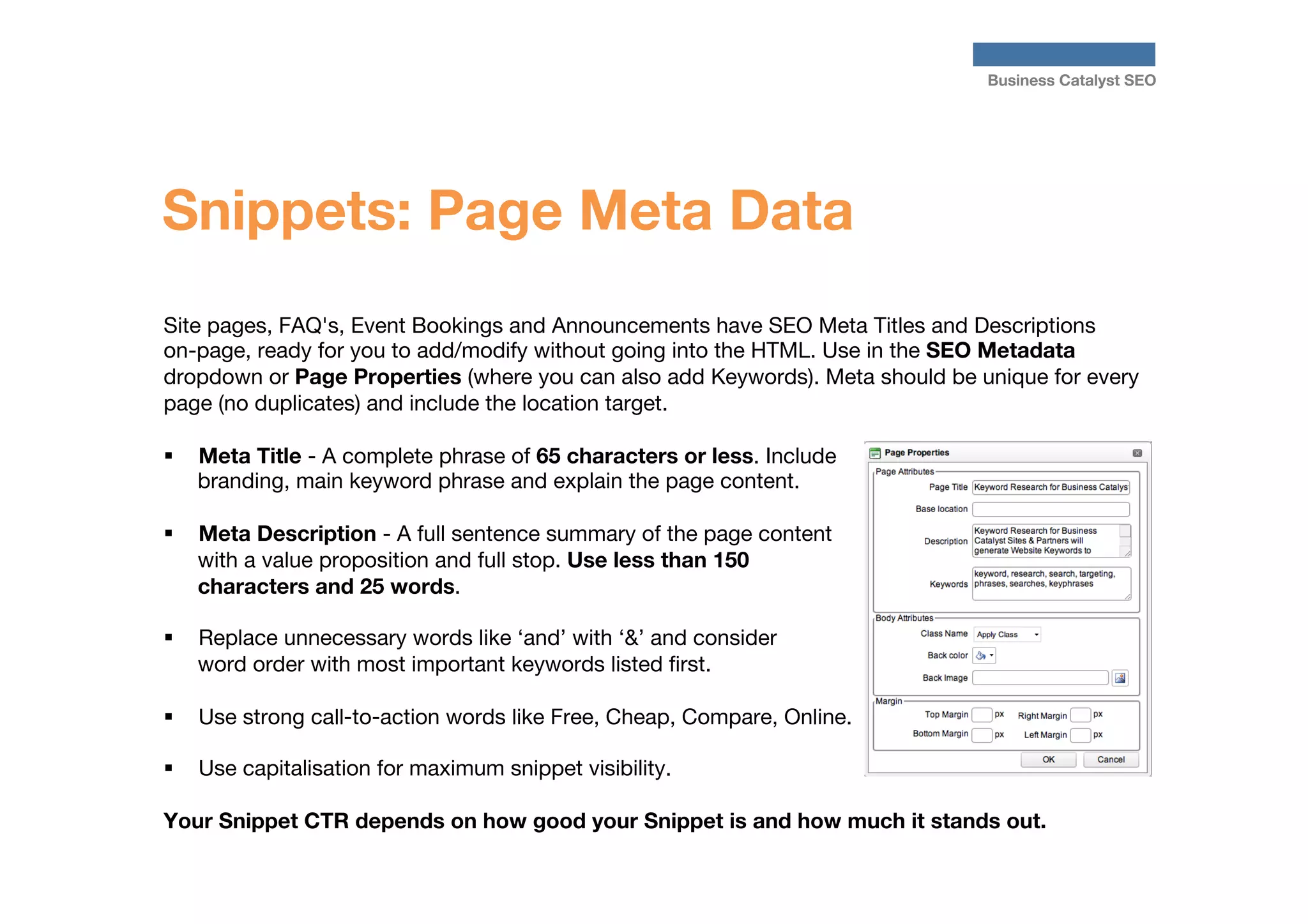 Business Catalyst SEO

Snippets: Page Meta Data
Site pages, FAQ's, Event Bookings and Announcements have SEO Meta Titles and Descriptions
on-page, ready for you to add/modify without going into the HTML. Use in the SEO Metadata
dropdown or Page Properties (where you can also add Keywords). Meta should be unique for every
page (no duplicates) and include the location target.

§  Meta Title - A complete phrase of 65 characters or less. Include
branding, main keyword phrase and explain the page content.
§ 

Meta Description - A full sentence summary of the page content
with a value proposition and full stop. Use less than 150
characters and 25 words. 

§ 

Replace unnecessary words like ‘and’ with ‘&’ and consider
word order with most important keywords listed ﬁrst.

§ 

Use strong call-to-action words like Free, Cheap, Compare, Online.

§  Use capitalisation for maximum snippet visibility.

Your Snippet CTR depends on how good your Snippet is and how much it stands out.


 